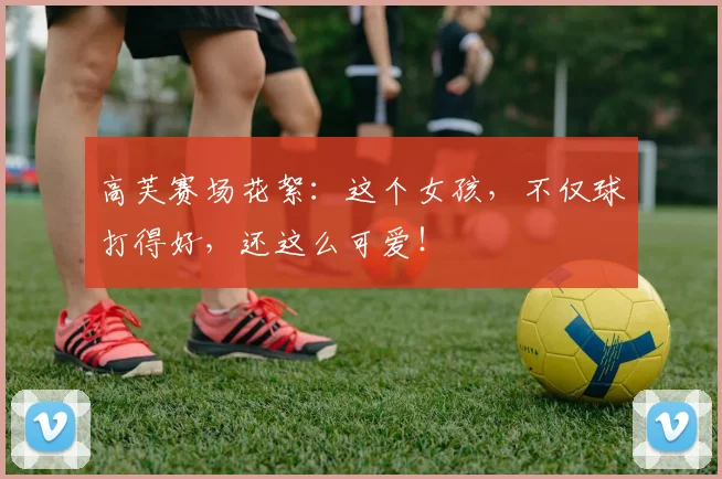高芙赛场花絮：这个女孩，不仅球打得好，还这么可爱！